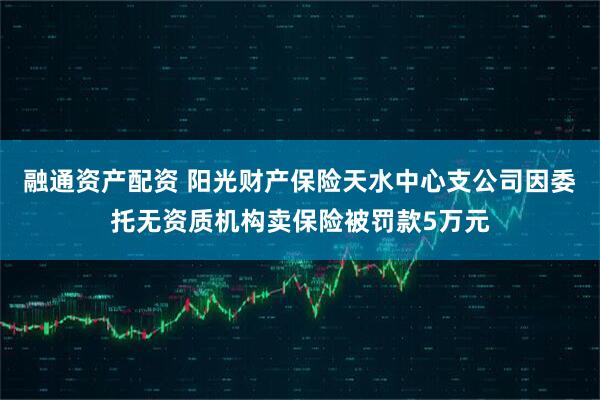 融通资产配资 阳光财产保险天水中心支公司因委托无资质机构卖保险被罚款5万元