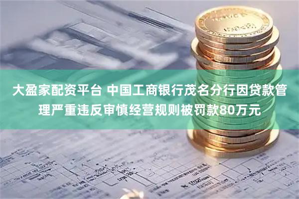 大盈家配资平台 中国工商银行茂名分行因贷款管理严重违反审慎经营规则被罚款80万元