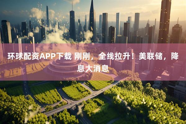 环球配资APP下载 刚刚，全线拉升！美联储，降息大消息